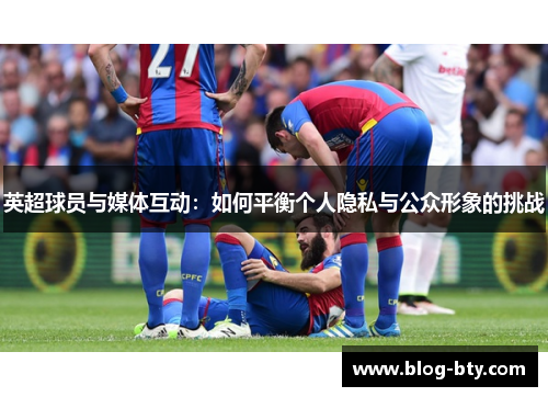 英超球员与媒体互动：如何平衡个人隐私与公众形象的挑战