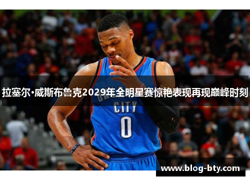 拉塞尔·威斯布鲁克2029年全明星赛惊艳表现再现巅峰时刻