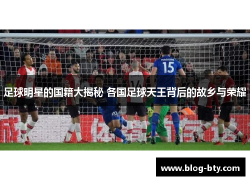 足球明星的国籍大揭秘 各国足球天王背后的故乡与荣耀