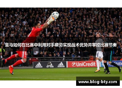 皇马如何在比赛中利用对手疲劳实现战术优势并掌控比赛节奏
