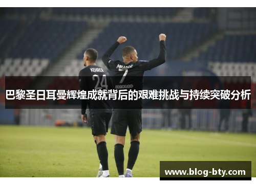 巴黎圣日耳曼辉煌成就背后的艰难挑战与持续突破分析