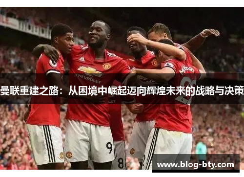 曼联重建之路：从困境中崛起迈向辉煌未来的战略与决策