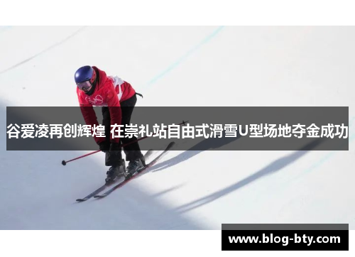 谷爱凌再创辉煌 在崇礼站自由式滑雪U型场地夺金成功