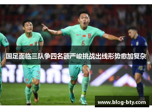 国足面临三队争四名额严峻挑战出线形势愈加复杂