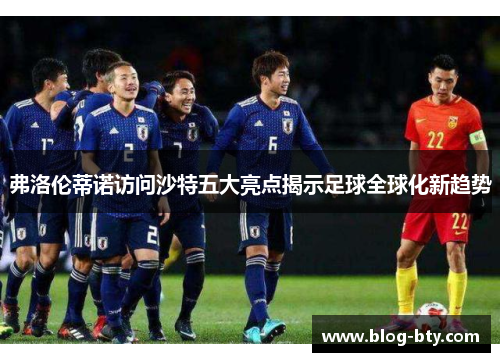 弗洛伦蒂诺访问沙特五大亮点揭示足球全球化新趋势