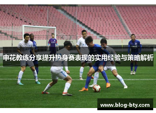 申花教练分享提升热身赛表现的实用经验与策略解析