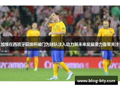 加维在西班牙超级杯破门为球队注入动力其未来发展潜力备受关注