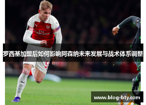 罗西基加盟后如何影响阿森纳未来发展与战术体系调整