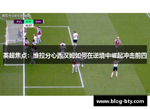 英超焦点：维拉分心西汉姆如何在逆境中崛起冲击前四