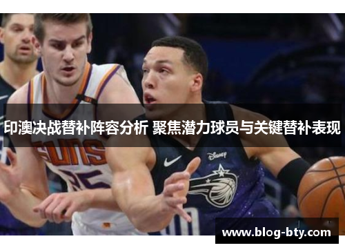 印澳决战替补阵容分析 聚焦潜力球员与关键替补表现