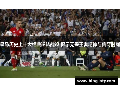 皇马历史上十大经典逆转战役 揭示无畏王者精神与传奇时刻