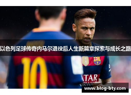 以色列足球传奇内马尔退役后人生新篇章探索与成长之路