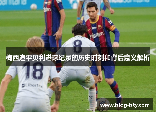 梅西追平贝利进球纪录的历史时刻和背后意义解析