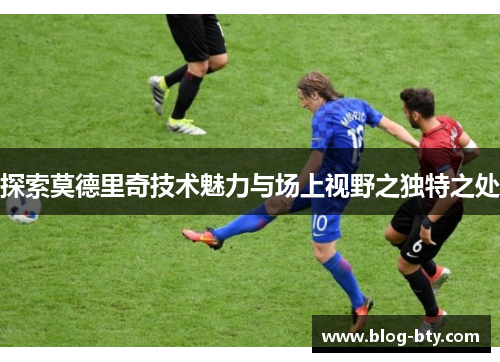 探索莫德里奇技术魅力与场上视野之独特之处