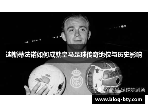 迪斯蒂法诺如何成就皇马足球传奇地位与历史影响
