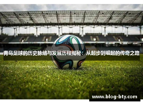 青岛足球的历史脉络与发展历程揭秘：从起步到崛起的传奇之路