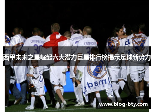 西甲未来之星崛起六大潜力巨星排行榜揭示足球新势力