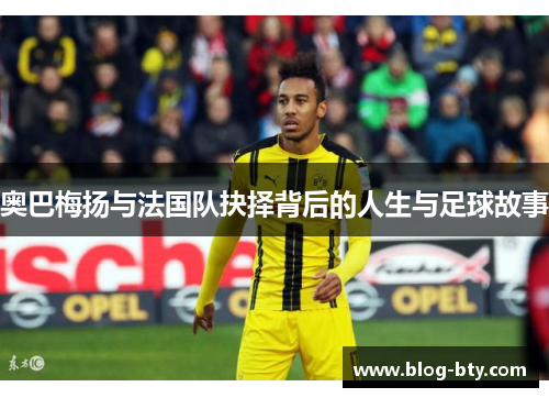 奥巴梅扬与法国队抉择背后的人生与足球故事