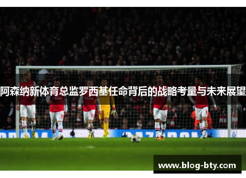 阿森纳新体育总监罗西基任命背后的战略考量与未来展望 阿森纳新体育总监罗西基任命背后的战略考量与未来展望