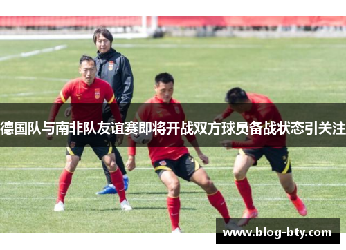 德国队与南非队友谊赛即将开战双方球员备战状态引关注