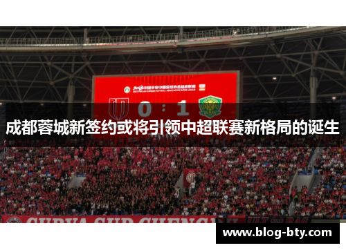 成都蓉城新签约或将引领中超联赛新格局的诞生
